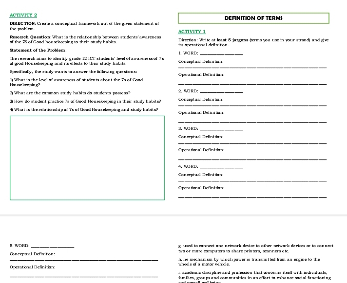 ACTIVITY 2 DEFINITION OF TERMS
DIRECTION: Create a conceptual framework out of the given statement of
the problem .
Research Question: What is the relationship between students' awareness ACTIVITY 1
of the 7S of Good housekeeping to their study habits its operational definition. Direction: Write at least 5 jargons (terms you use in your strand) and give
Statement of the Problem: 1, WORD:_
The research aims to identify grade 12 ICT students' level of awareness of 7s
_
of wod Housekeeping and its effects to their study habits. Conceptual Definition:
Specifically, the study wants to answer the following questions: Operational Definition:
l) What is the level of awareness of students about the 7s of Good
House keeping?
_
2 What are the common study habits do students possess? 2. WORD:_
_
3 How do student practice 7s of Good Housekeeping in their study habits? Conceptual Definition:
4) What is the relationship of 7s of Good Housekeeping and study habits? Operational Definition:
_
3. WORD:_
Conceptual Definition:
_
Operational Definition:
_
4. WORD:_
Conceptual Definition:
_
Operational Definition:
_
5. WORD: _g. used to connect one network device to other network devices or to connect
Conceptual Definition: two or more computers to share printers, scanners etc.
_
h, he mechanism by which power is transmitted from an engine to the
Operational Definition: wheels of a motor vehicle .
_
i. academic discipline and profession that cncerns itself with individuals,
families, groups and communities in an effort to enhance social functioning