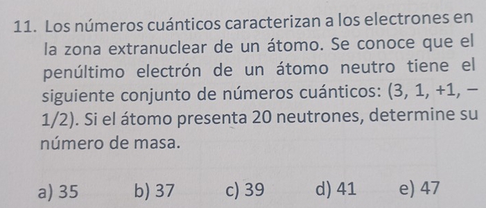 Los números cuánticos caracterizan a los electrones en
la zona extranuclear de un átomo. Se conoce que el
penúltimo electrón de un átomo neutro tiene el
siguiente conjunto de números cuánticos: (3, 1, +1, −
1/2). Si el átomo presenta 20 neutrones, determine su
número de masa.
a) 35 b) 37 c) 39 d) 41 e) 47