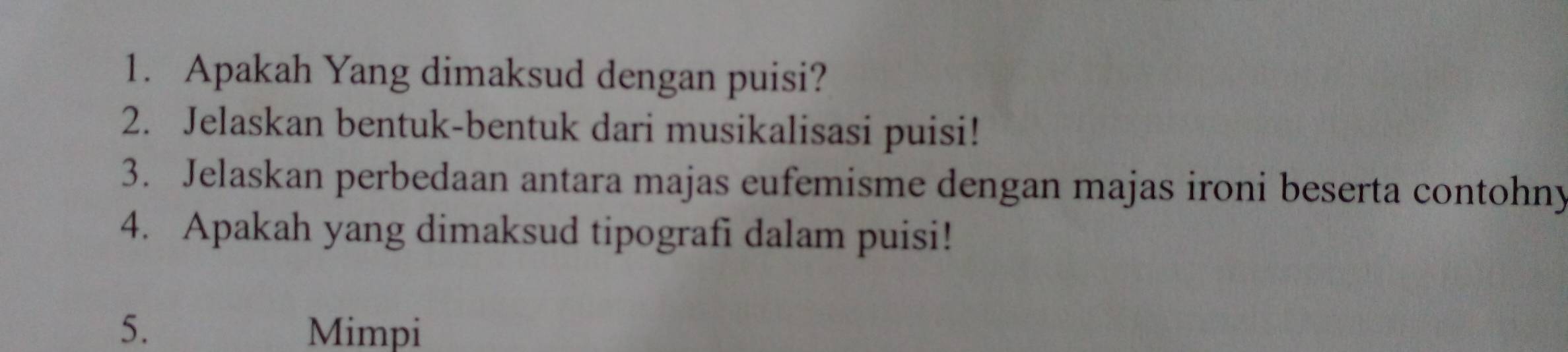 Apakah Yang dimaksud dengan puisi? 
2. Jelaskan bentuk-bentuk dari musikalisasi puisi! 
3. Jelaskan perbedaan antara majas eufemisme dengan majas ironi beserta contohny 
4. Apakah yang dimaksud tipografi dalam puisi! 
5. Mimpi