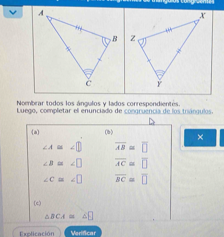 guios congraent os 

Nombrar todos los ángulos y lados correspondientes. 
Luego, completar el enunciado de congruencia de los triángulos. 
(a) (b) 
×
∠ A≌ ∠ □ overline AB≌ overline □ 
∠ B≌ ∠ □ overline AC≌ overline □ 
∠ C≌ ∠ □ overline BC≌ overline □ 
(c)
△ BCA≌ △ □
Explicación Verificar