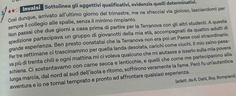 3/ ★★☆ nvals Sottolinea gli aggettivi qualificativi, evidenzia quelli determinativi. 
Così dunque, arrivato all’ultimo giorno del trimestre, me ne sfrecciai via gioioso, lasciandomi per 
sempre il collegio alle spalle, senza il minimo rimpianto. 
Non passai che due giorni a casa prima di partire per la Terranova con gli altri studenti. A questa 
spedizione partecipava un gruppo di giovanotti della mia età, accompagnati da quattro adulti di 
grande esperienza. Ben presto constatai che la Terranova non era poi un Paese così straordinario. 
Per tre settimane ci trascinammo per quella landa desolata, carichi come ciuchi. Il mio zaino pesa- 
va più di trenta chili e ogni mattina mi ci voleva qualcuno che mi aiutasse a issarlo sulla mia povera 
schiena. Ci sostentavamo con carne secca e lenticchie, e quelli che come me parteciparono alla 
lunga marcia, dal nord al sud dell’isola e ritorno, soffrirono veramente la fame. Però fu un’autentica 
(adatt. da R. Dahl, Boy, Bompiani) 
avventura e io ne tornai temprato e pronto ad affrontare qualsiasi esperienza.