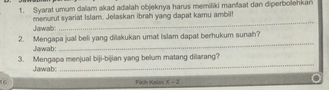 Syarat umum dalam akad adalah objeknya harus memiliki manfaat dan diperbolehkan 
menurut syariat Islam. Jelaskan ibrah yang dapat kamu ambil! 
Jawab: 
_ 
2. Mengapa jual beli yang dilakukan umat Islam dapat berhukum sunah? 
Jawab: 
_ 
3. Mengapa menjual biji-bijian yang belum matang dilarang? 
Jawab: 
_ 
16 Fikih Kelas X-2