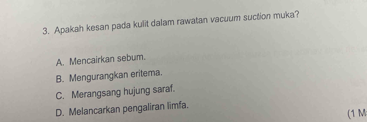 Apakah kesan pada kulit dalam rawatan vacuum suction muka?
A. Mencairkan sebum.
B. Mengurangkan eritema.
C. Merangsang hujung saraf.
D. Melancarkan pengaliran limfa.
(1 M