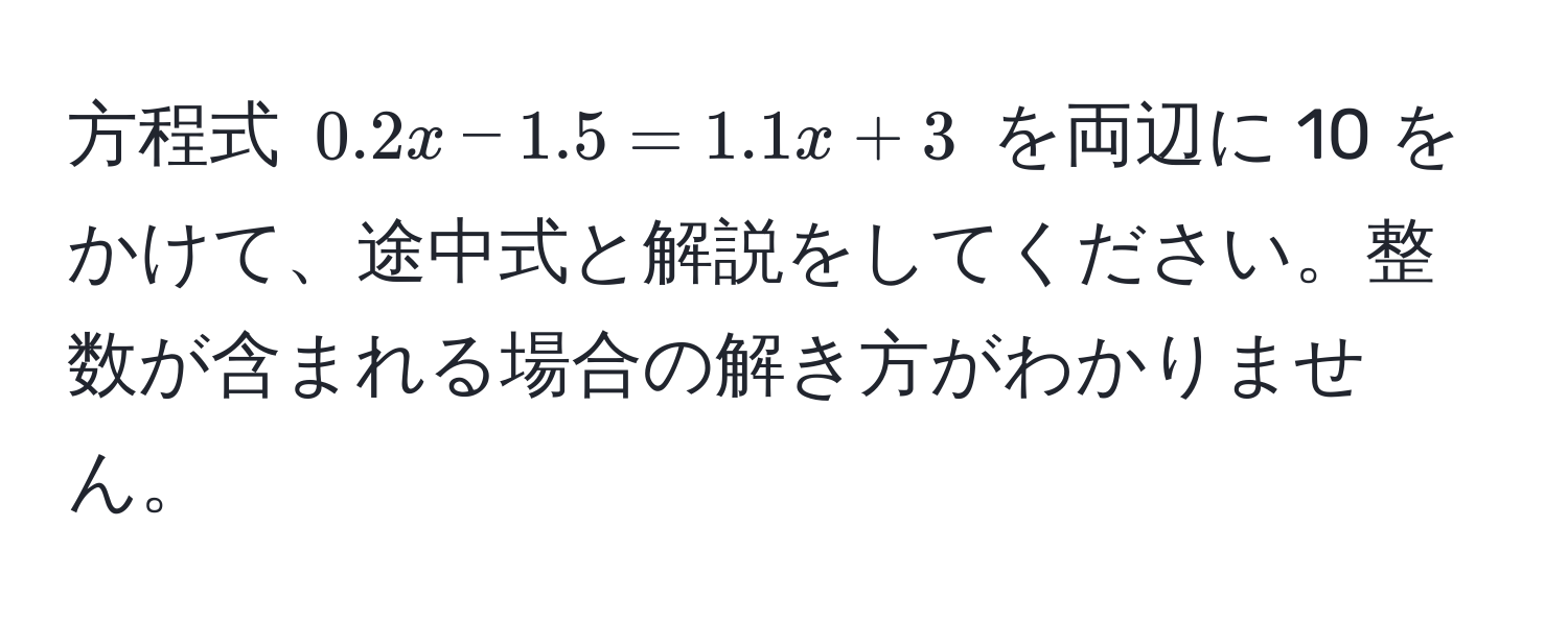 方程式 $0.2x - 1.5 = 1.1x + 3$ を両辺に 10 をかけて、途中式と解説をしてください。整数が含まれる場合の解き方がわかりません。