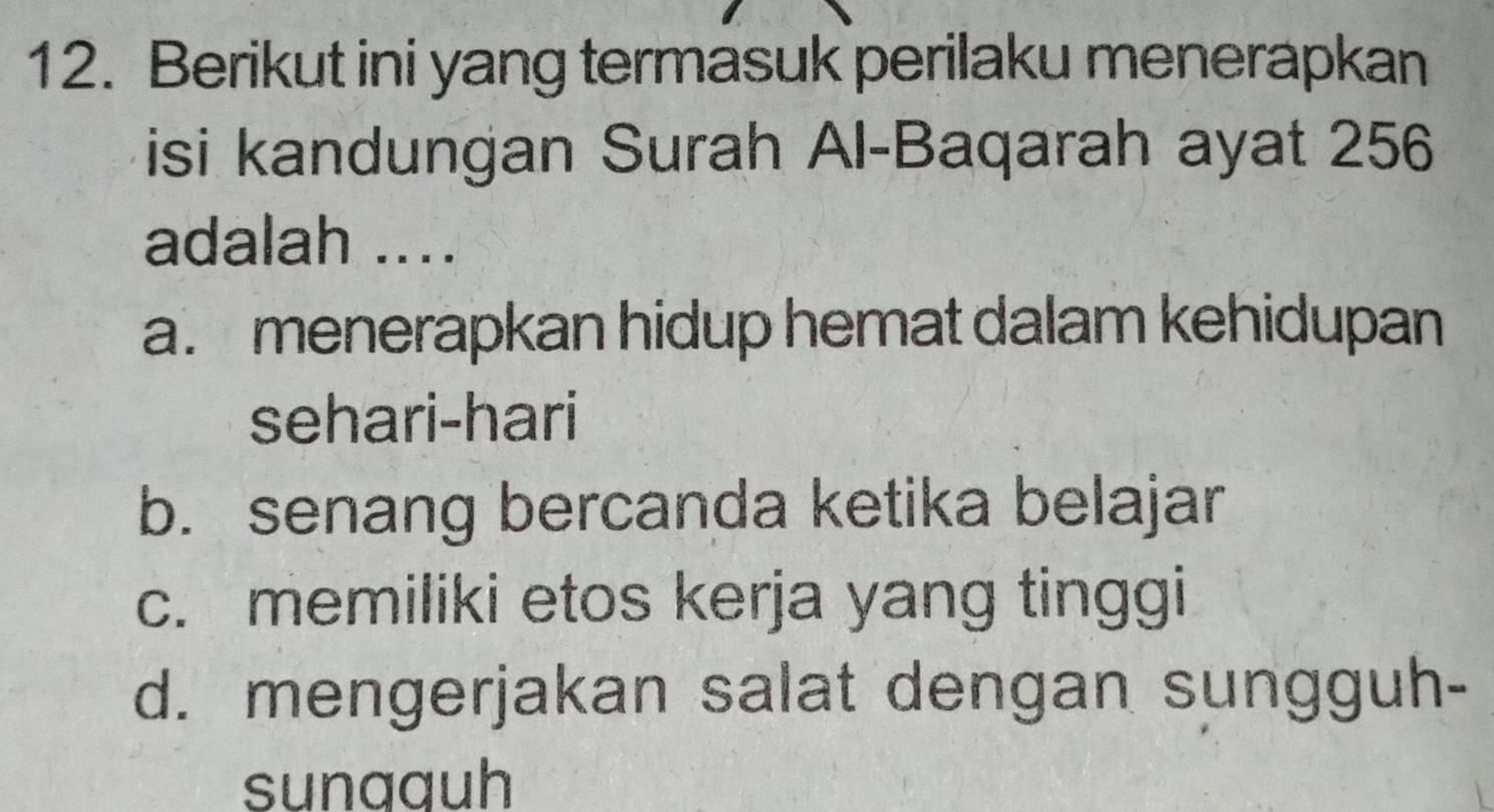 Berikut ini yang termasuk perilaku menerapkan
isi kandungan Surah Al-Baqarah ayat 256
adalah ....
a. menerapkan hidup hemat dalam kehidupan
sehari-hari
b. senang bercanda ketika belajar
c. memiliki etos kerja yang tinggi
d. mengerjakan salat dengan sungguh-
sunaguh