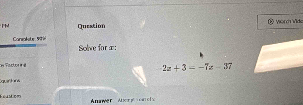 Watch Vide 
PM 
Question 
Complete: 90% 
Solve for x : 
by Factoring
-2x+3=-7x-37
quations 
Equations 
Answer Attempt 1 out of 2