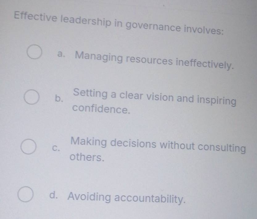 Effective leadership in governance involves:
a. Managing resources ineffectively.
b.
Setting a clear vision and inspiring
confidence.
Making decisions without consulting
C.
others.
d. Avoiding accountability.