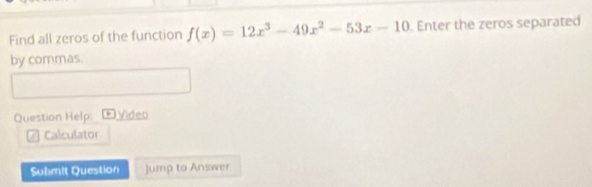 Find all zeros of the function f(x)=12x^3-49x^2-53x-10. Enter the zeros separated 
by commas. 
Question Help: D Video 
Calculator 
Submit Question jump to Answer