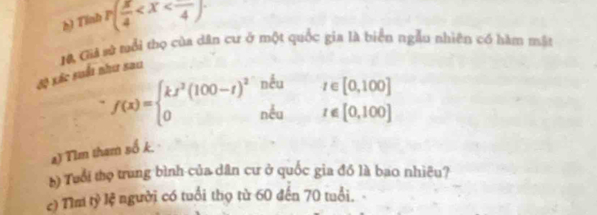 Tinh p( π /4  . 
độ xác suốt như sau 10, Giả vử nổi thọ của dân cư ở một quốc gia là biển ngẫu nhiên có hàm mật
f(x)=beginarrayl kx^2(100-t)^2nku 0nku 0te[0,100]
a) Tim tham số k. · 
b) Tuổi thọ trung bình của dân cư ở quốc gia đồ là bao nhiêu? 
c) Tìm tỷ lệ người có tuổi thọ từ 60 đến 70 tuổi. -