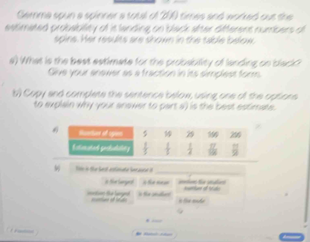 Gemma spun a spinner a total of 200 times and worked out the
estimated probability of is landing on black after offerent numbers of 
spins. Her results are shown in the table below,
a) What is the best estimate for the probsbility of landing on black?
Give your anewer as a fraction in its simplest form
b) Copy and complese the sentence below, using one of the optione
to explain Why your anower to part a)  is the best estimate.
Nosio Sãe Sesl estmate Seranta _
it Shr Sagrd     l fe gela 
mtn d Vão
tins te legeal in the pesitien