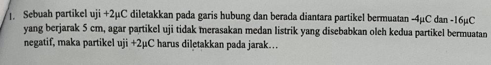 Sebuah partikel uji +2μC diletakkan pada garis hubung dan berada diantara partikel bermuatan -4µC dan -16µC
yang berjarak 5 cm, agar partikel uji tidak merasakan medan listrik yang disebabkan oleh kedua partikel bermuatan 
negatif, maka partikel uji+2mu C harus diletakkan pada jarak…..