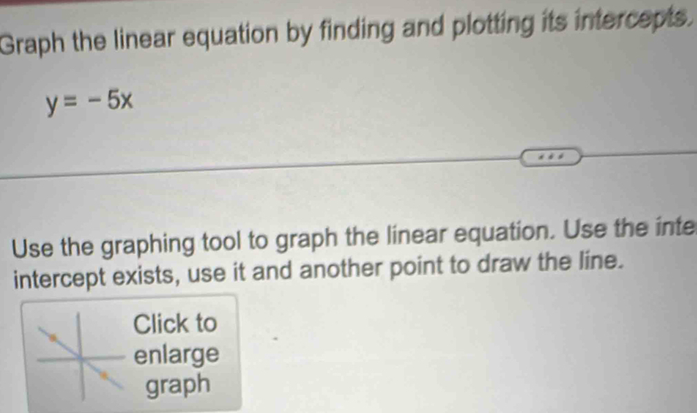 Graph the linear equation by finding and plotting its intercepts.
y=-5x
Use the graphing tool to graph the linear equation. Use the inte 
intercept exists, use it and another point to draw the line. 
Click to 
enlarge 
graph