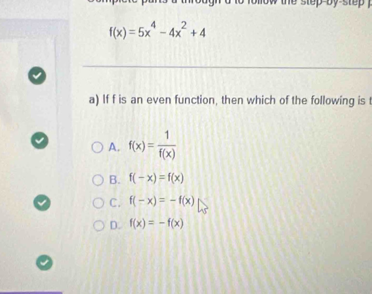 ollow the step-by-step .
f(x)=5x^4-4x^2+4
_
a) If f is an even function, then which of the following is t
A. f(x)= 1/f(x) 
B. f(-x)=f(x)
C. f(-x)=-f(x)
D. f(x)=-f(x)