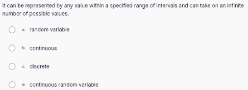 It can be represented by any value within a specified range of intervals and can take on an infinite
number of possible values.
a random variable
b. continuous
c. discrete
d. continuous random variable