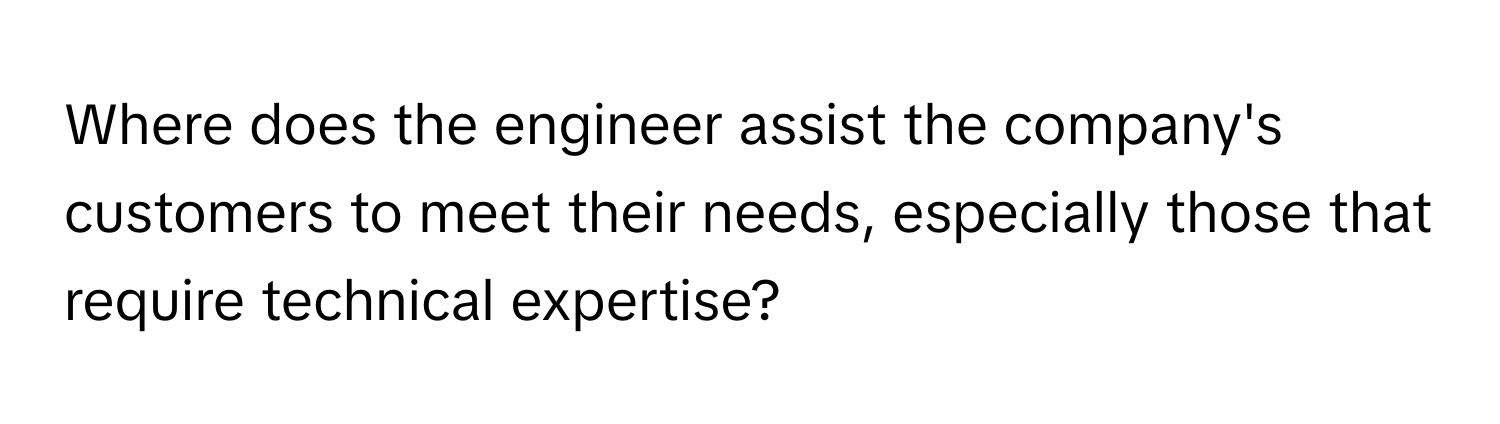 Where does the engineer assist the company's customers to meet their needs, especially those that require technical expertise?