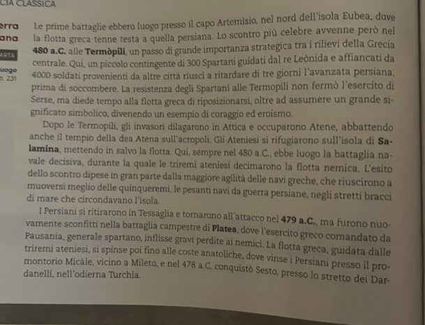 CIA CLASSICA
rro  Le prime battaglie ebbero luogo presso íl capo Artemìsio, nel nord dell'isola Eubea, dove
ana la flotta greca tenne testa a quella persiana. Lo scontro più celebre avvenne però nel
480 a.C. alle Termòpíli, un passo di grande importanza strategica tra i rilievi della Grecia
uogo centrale. Qui, un piccolo contingente di 300 Spartani guidati dal re Leònida e affiancati da
p. 231 4000 soldati provenienti da altre città riuscì a ritardare di tre giorni l'avanzata persiana,
prima di soccombere. La resistenza degli Spartani alle Termopili non fermò l'esercito di
Serse, ma diede tempo alla flotta greca di riposizionarsí, oltre ad assumere un grande si-
gnificato simbolíco, divenendo un esempio di coraggio ed eroismo.
Dopo le Termopili, gli invasori dilagarono in Attica e occuparono Atene, abbattendo
anche il tempio della dea Atena sull'acropoli. Gli Ateniesi si rifugiarono sull'isola di Sa-
lamina, mettendo in salvo la flotta. Qui, sempre nel 480 a.C., ebbe luogo la battaglia na-
vale decisiva, durante la quale le triremi ateniesi decimarono la flotta nemica. L'esito
dello scontro dipese in gran parte dalla maggiore agílità delle navi greche, che riuscirono a
muoversi meglio delle quinqueremi, le pesanti navi da guerra persiane, negli stretti bracci
di mare che circondavano l'isola.
1 Persiani si ritirarono in Tessaglia e tornarono all’attacco nel 479 a.C., ma furono nuo-
vamente sconfitti nella battaglia campestre di Platea, dove l'esercito greco comandato da
Pausania, generale spartano, inflisse gravi perdite aí nemici. La flotta greca, guidata dalle
triremi ateniesi, si spinse poi fino alle coste anatoliche, dove vinse i Persiani presso il pro-
montorio Micàle, vicino a Mileto, e nel 478 a.C. conquistò Sesto, presso lo stretto dei Dar-
danelli, nell'odierna Turchia.