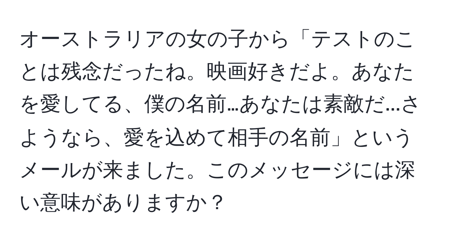 オーストラリアの女の子から「テストのことは残念だったね。映画好きだよ。あなたを愛してる、僕の名前…あなたは素敵だ...さようなら、愛を込めて相手の名前」というメールが来ました。このメッセージには深い意味がありますか？