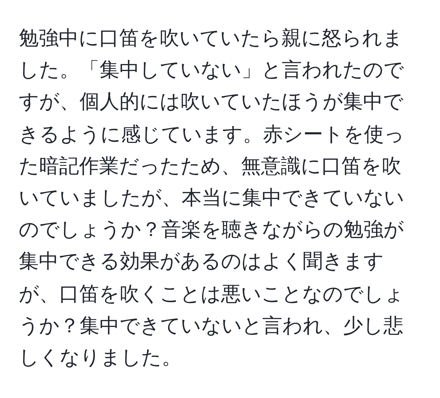 勉強中に口笛を吹いていたら親に怒られました。「集中していない」と言われたのですが、個人的には吹いていたほうが集中できるように感じています。赤シートを使った暗記作業だったため、無意識に口笛を吹いていましたが、本当に集中できていないのでしょうか？音楽を聴きながらの勉強が集中できる効果があるのはよく聞きますが、口笛を吹くことは悪いことなのでしょうか？集中できていないと言われ、少し悲しくなりました。