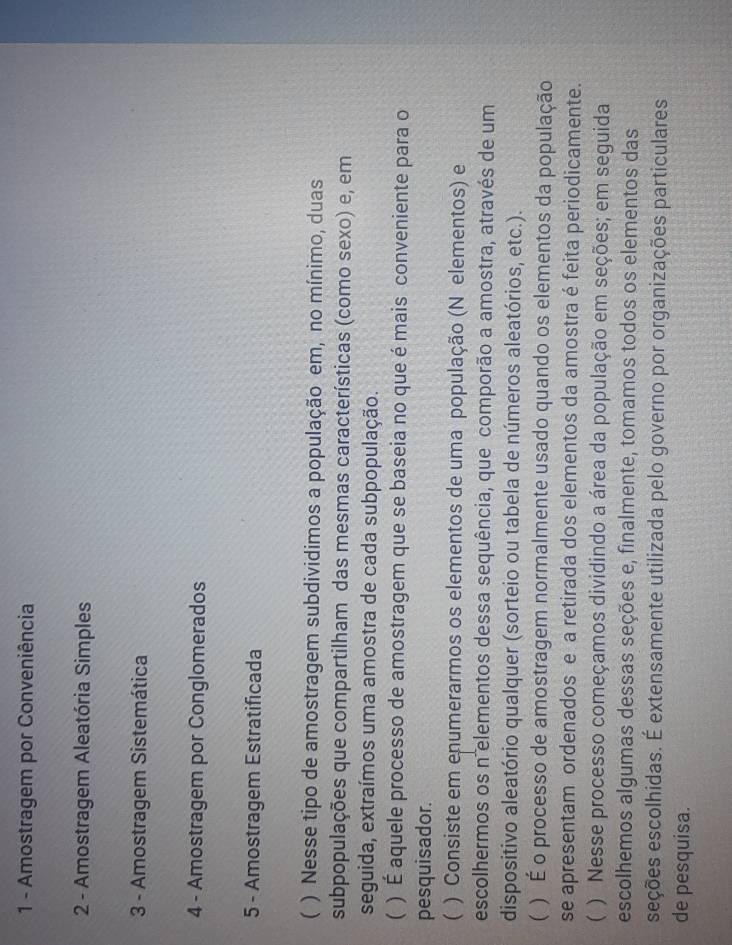 Amostragem por Conveniência 
2 - Amostragem Aleatória Simples 
3 - Amostragem Sistemática 
4 - Amostragem por Conglomerados 
5 - Amostragem Estratificada 
( ) Nesse tipo de amostragem subdividimos a população em, no mínimo, duas 
subpopulações que compartilham das mesmas características (como sexo) e, em 
seguida, extraímos uma amostra de cada subpopulação. 
 ) É aquele processo de amostragem que se baseia no que é mais conveniente para o 
pesquisador. 
( ) Consiste em enumerarmos os elementos de uma população (N elementos) e 
escolhermos os n'elementos dessa sequência, que comporão a amostra, através de um 
dispositivo aleatório qualquer (sorteio ou tabela de números aleatórios, etc.). 
C ) É o processo de amostragem normalmente usado quando os elementos da população 
se apresentam ordenados e a retirada dos elementos da amostra é feita periodicamente. 
( ) Nesse processo começamos dividindo a área da população em seções; em seguida 
escolhemos algumas dessas seções e, finalmente, tomamos todos os elementos das 
seções escolhidas. É extensamente utilizada pelo governo por organizações particulares 
de pesquisa.