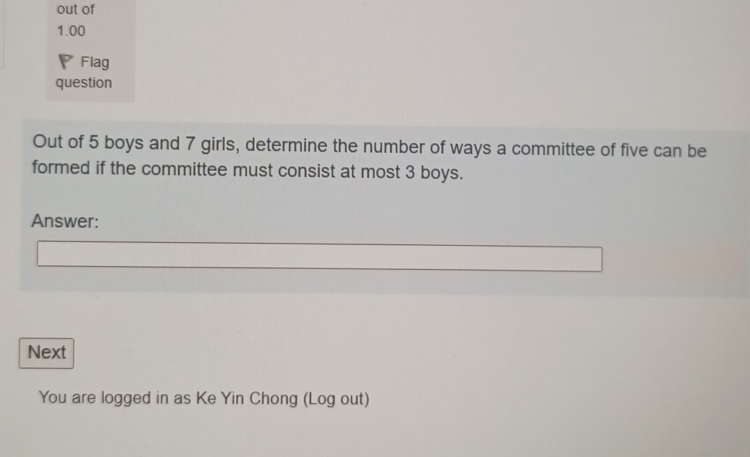 out of 
1.00 
Flag 
question 
Out of 5 boys and 7 girls, determine the number of ways a committee of five can be 
formed if the committee must consist at most 3 boys. 
Answer: 
Next 
You are logged in as Ke Yin Chong (Log out)