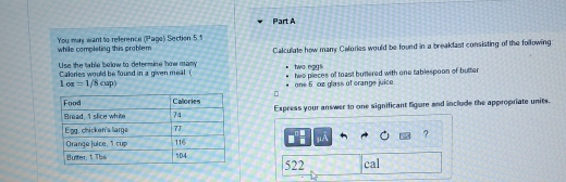 while completing this problem You may want to reference (Page) Section 5 t 
Use the twble below to determine thow many Calculate how many Calories would be found in a breakfast consisting of the following: 
two egys 
Calories would be found in a given meal ( two pieces of toast buttered with one tablespoon of butter
1os=1/8cup)
one 6 cn glass of crange juice 
Express your answer to one significant ligure and include the appropriate units.
μA ?
522 cal