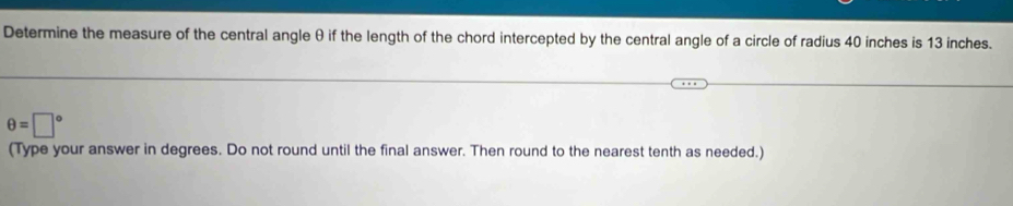 Determine the measure of the central angle θ if the length of the chord intercepted by the central angle of a circle of radius 40 inches is 13 inches.
θ =□°
(Type your answer in degrees. Do not round until the final answer. Then round to the nearest tenth as needed.)