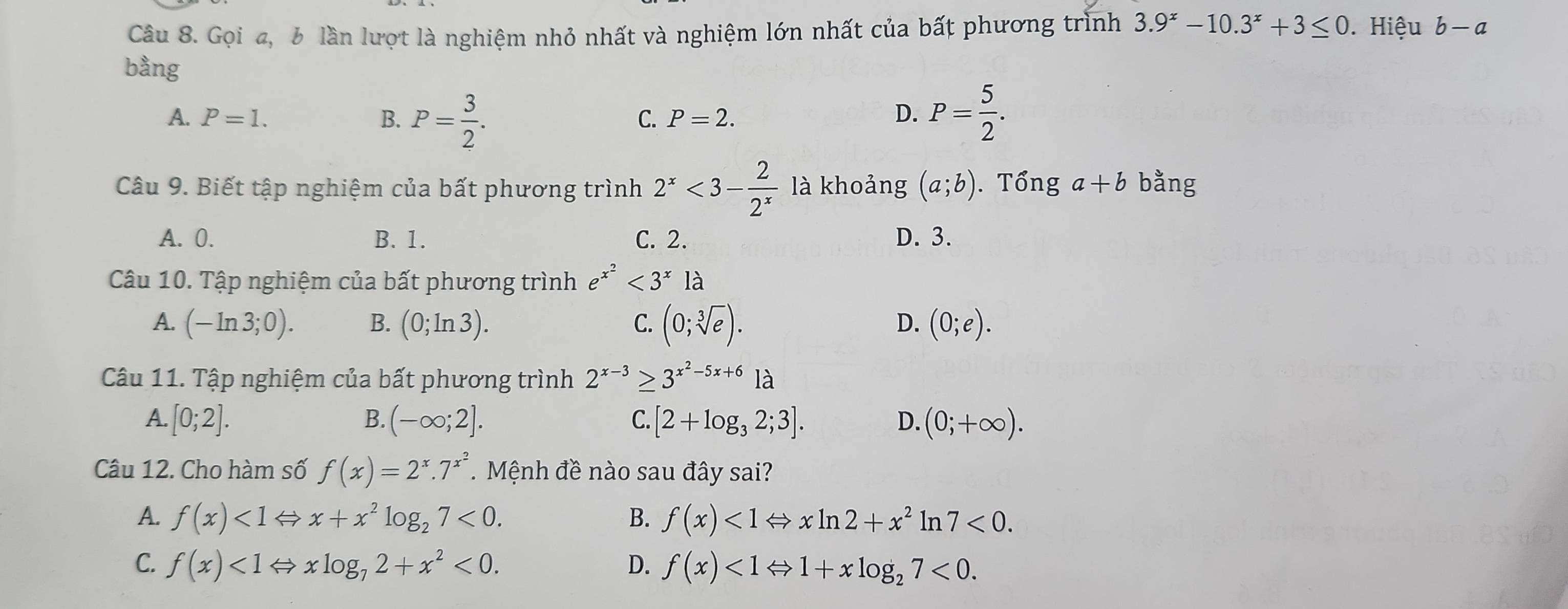 Gọi a, 6 lần lượt là nghiệm nhỏ nhất và nghiệm lớn nhất của bất phương trình 3.9^x-10.3^x+3≤ 0.Hiệu b-a
bằng
A. P=1. B. P= 3/2 . P= 5/2 .
C. P=2. D.
Câu 9. Biết tập nghiệm của bất phương trình 2^x<3- 2/2^x  là khoảng (a;b). Tổng a+b bằng
A. 0. B. 1. C. 2. D. 3.
Câu 10. Tập nghiệm của bất phương trình e^(x^2)<3^x là
A. (-ln 3;0). B. (0;ln 3). (0;sqrt[3](e)). (0;e). 
C.
D.
Câu 11. Tập nghiệm của bất phương trình 2^(x-3)≥ 3^(x^2)-5x+61lambda
A. [0;2]. B. (-∈fty ;2]. C. [2+log _32;3]. D. (0;+∈fty ). 
Câu 12. Cho hàm số f(x)=2^x.7^(x^2). Mệnh đề nào sau đây sai?
A. f(x)<1Leftrightarrow x+x^2log _27<0</tex>. B. f(x)<1Leftrightarrow xln 2+x^2 ln 7<0</tex>.
C. f(x)<1Leftrightarrow xlog _72+x^2<0</tex>. D. f(x)<1Leftrightarrow 1+xlog _27<0</tex>.