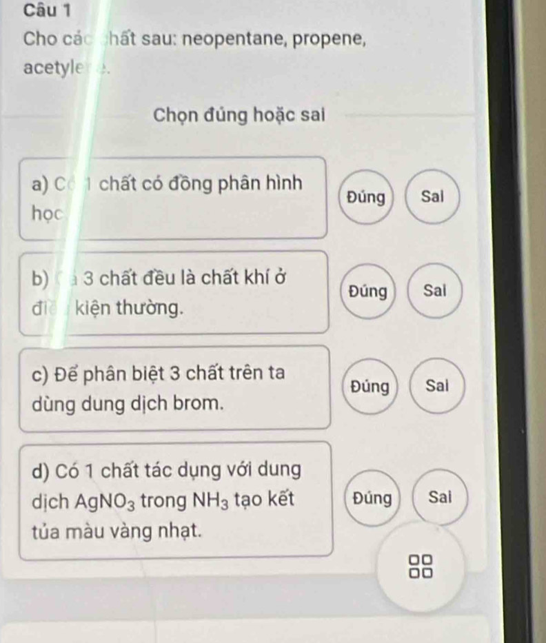 Cho các chất sau: neopentane, propene, 
acetylere. 
Chọn đúng hoặc sai 
a) Có 1 chất có đồng phân hình Đúng Sal 
học 
b) 3 chất đều là chất khí ở 
Đúng Sal 
điề kiện thường. 
c) Để phân biệt 3 chất trên ta 
Đúng Sai 
dùng dung dịch brom. 
d) Có 1 chất tác dụng với dung 
dịch AgNO_3 trong NH_3 tạo kết Đúng Sai 
tủa màu vàng nhạt. 
□□