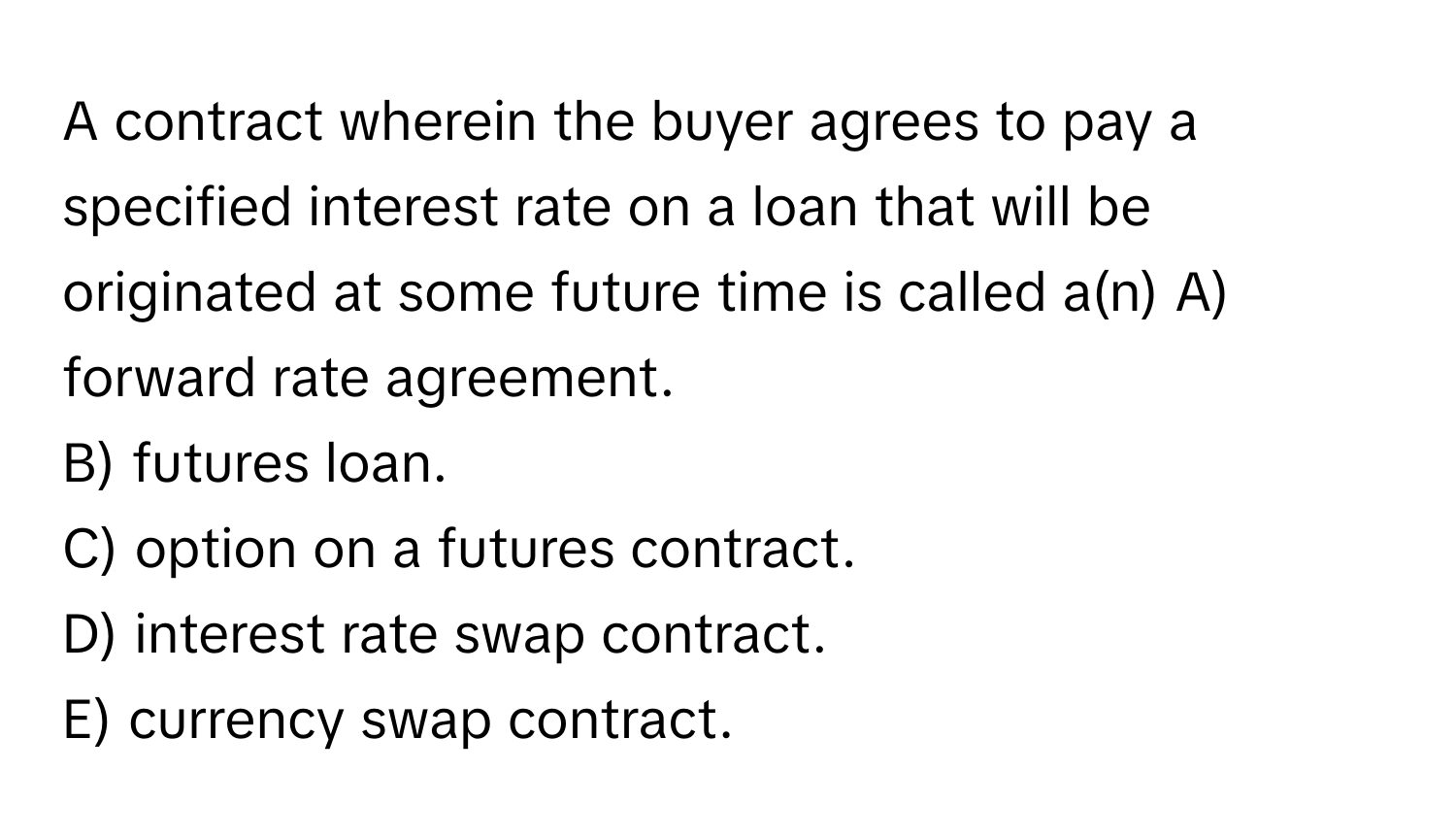 A contract wherein the buyer agrees to pay a specified interest rate on a loan that will be originated at some future time is called a(n)  A) forward rate agreement.
B) futures loan.
C) option on a futures contract.
D) interest rate swap contract.
E) currency swap contract.