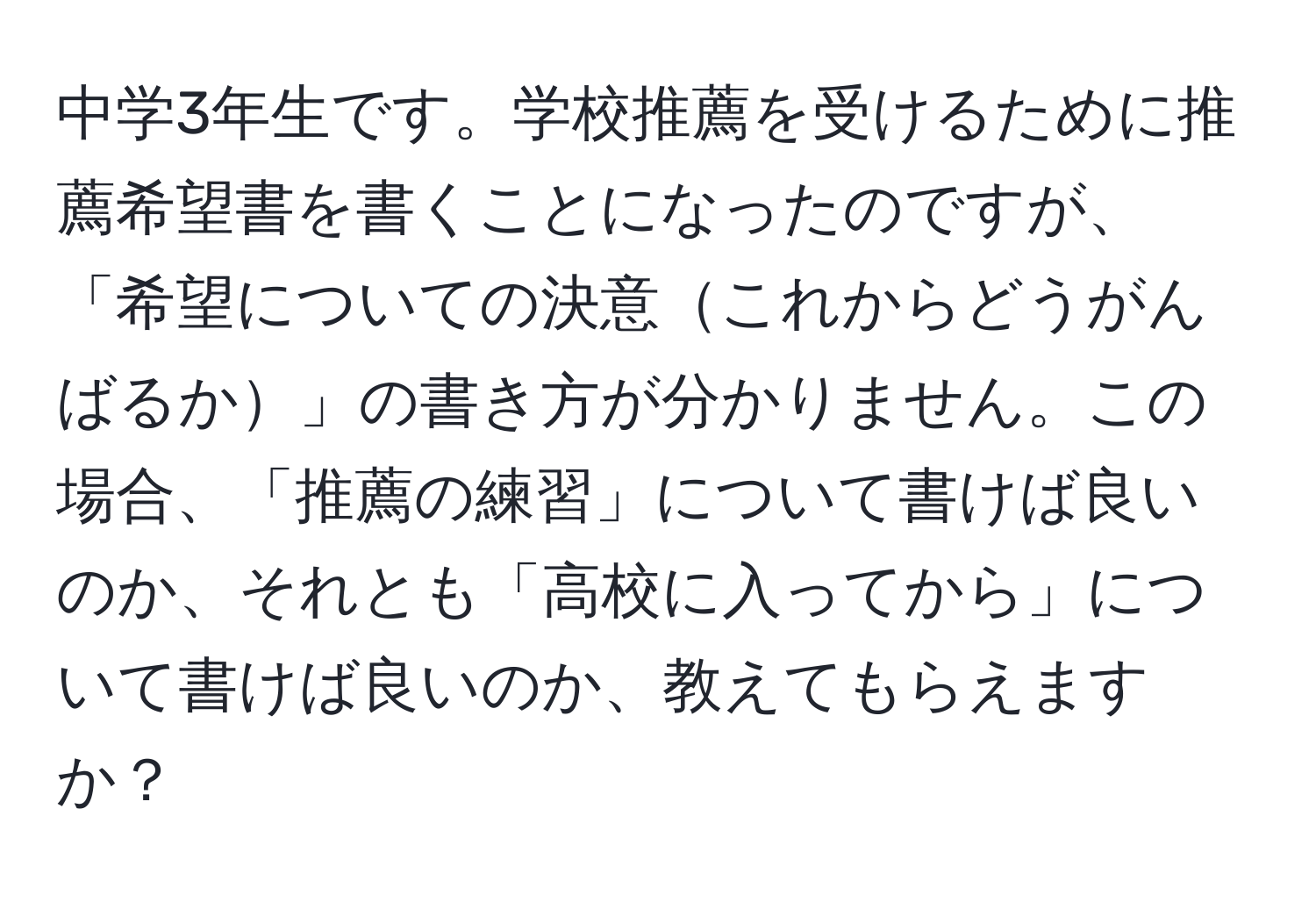 中学3年生です。学校推薦を受けるために推薦希望書を書くことになったのですが、「希望についての決意これからどうがんばるか」の書き方が分かりません。この場合、「推薦の練習」について書けば良いのか、それとも「高校に入ってから」について書けば良いのか、教えてもらえますか？