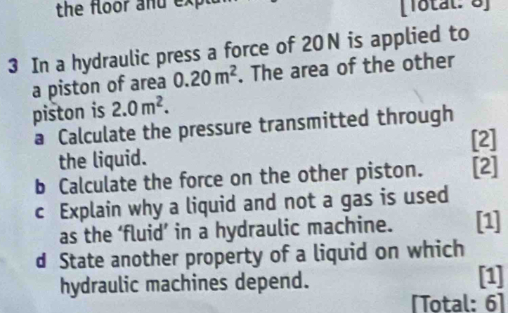 the floor and expl 
[Totäl: 8] 
3 In a hydraulic press a force of 20N is applied to 
a piston of area 0.20m^2. The area of the other 
piston is 2.0m^2. 
a Calculate the pressure transmitted through 
[2] 
the liquid. 
b Calculate the force on the other piston. [2] 
c Explain why a liquid and not a gas is used 
as the ‘fluid’ in a hydraulic machine. 
[1] 
d State another property of a liquid on which 
hydraulic machines depend. 
[1] 
[Total: 6]