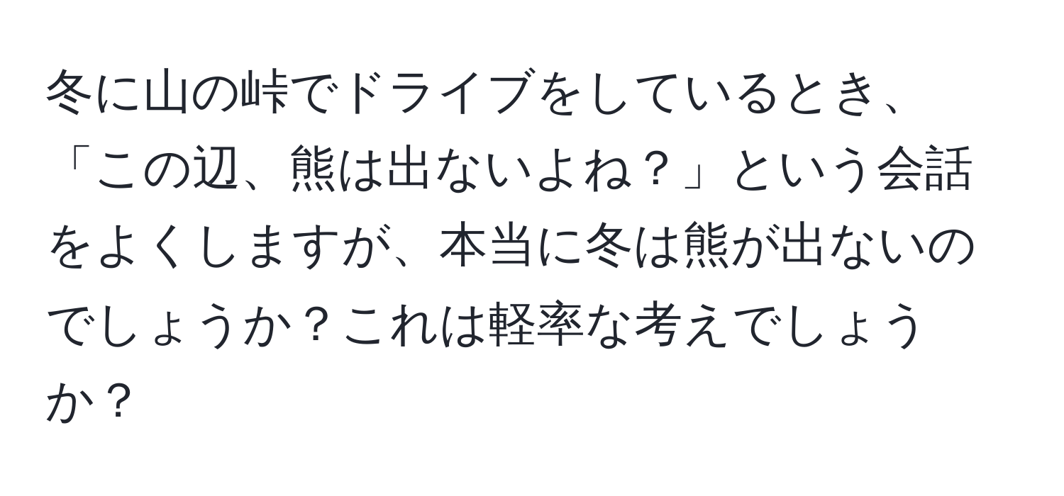 冬に山の峠でドライブをしているとき、「この辺、熊は出ないよね？」という会話をよくしますが、本当に冬は熊が出ないのでしょうか？これは軽率な考えでしょうか？