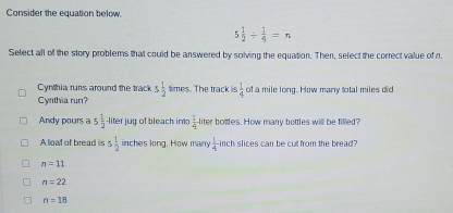 Consider the equation below.
5 1/2 /  1/4 =n
Select all of the story problems that could be answered by solving the equation. Then, select the correct value of n.
Cynthia runs around the track 5 1/2  times. The track is  1/4  of a mile long. How many total miles did
Cynthia run?
Andy pours a 5 1/2  liter jug of bleach into  1/4  liter botdles. How many bottles will be filled?
A loat of bread is 5 1/2  inches long. How many  1/4  inch slices can be cut from the bread?
n=11
n=22
n=18