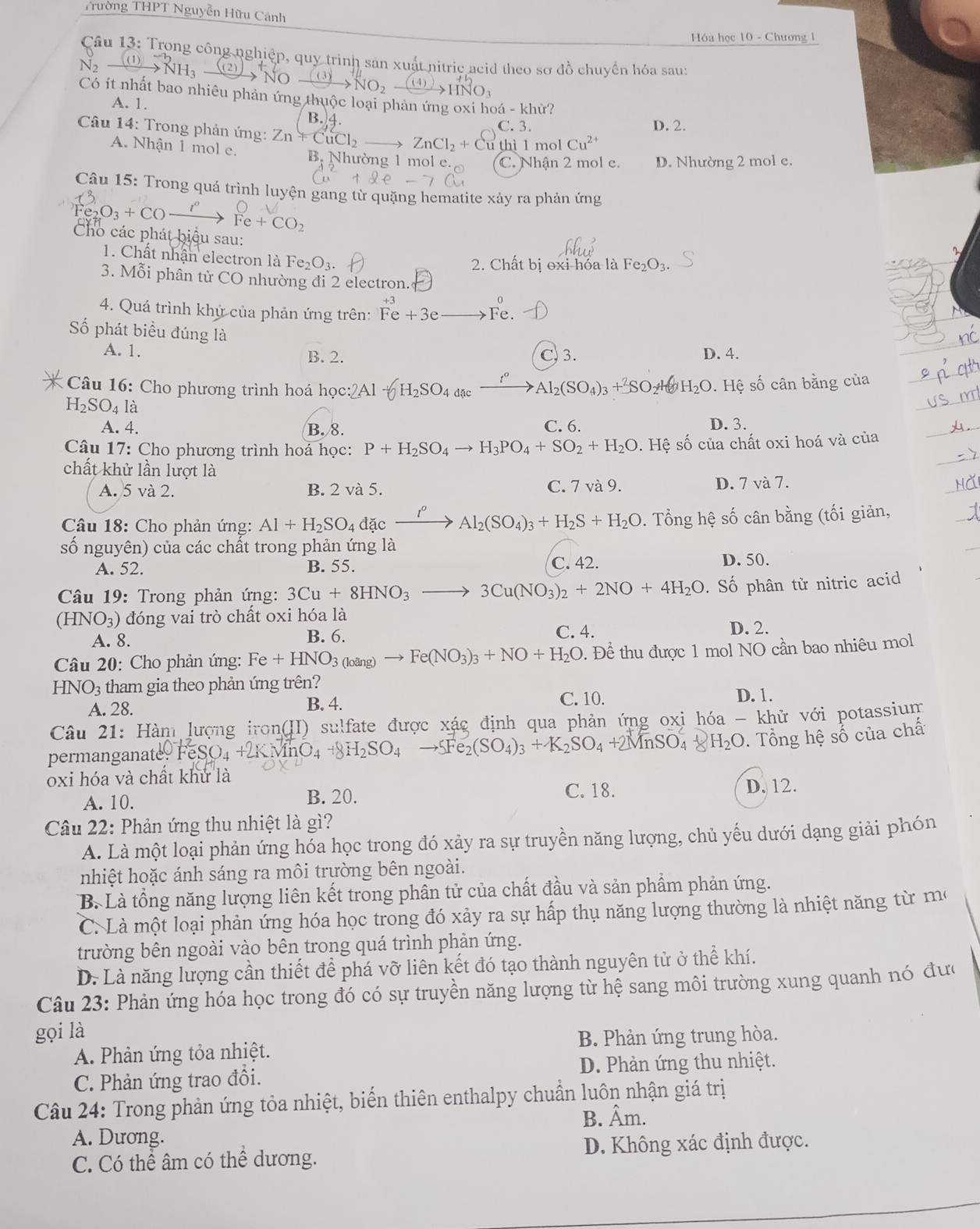 Trường THPT Nguyễn Hữu Cảnh
Hóa học 10 - Chương 1
Câu 13: Trong công nghiệp, quy trình sản xuất nitric acid theo sơ đồ chuyển hóa sau
H
to xrightarrow ((3)NO_2- O_3
Có ít nhất bao nhiêu phản ứng thuộc loại phản ứng oxi hoá - khử?
A. 1.
B. 4
C. 3. D. 2.
Câu 14: Trong phản ứng: Zn+CuCl_2to ZnCl_2+Cu thì l mol Cu^(2+)
A. Nhận 1 mol e. B. Nhường 1 mol e. C. Nhận 2 mol e. D. Nhường 2 mol e.
Câu 15: Trong quá trình luyện gang từ quặng hematite xảy ra phản ứng
_2O_3+CO_ 
Fe+CO_2
Cho các phát biệu sau: Fe_2O_3.
1. Chất nhận electron là Fe_2O_3.
2. Chất bị oxi hóa là
3. Mỗi phân từ CO nhường đi 2 electron.
4. Quá trình khử của phản ứng trên: Fe+3e Fe.
ố phát biểu đúng là
A. 1. B. 2. C. 3. D. 4.
*  Câu 16: Cho phương trình hoá học :2Al-6H_2SO_4]_t^(Delta)_ (SO_4(SO_4)_3+_2SO H_2O. Hệ số cân bằng của
H_2SO_4la
A. 4. B. 8. C. 6. D. 3.
Câu 17: Cho phương trình hoá học: P+H_2SO_4to H_3PO_4+SO_2+H_2O.Hhat ?. Hệ số của chất oxi hoá và của
chất khử lần lượt là
A. 5 và 2. B. 2 và 5. C. 7 và 9. D. 7 và 7.
Câu 18: Cho phản ứng: Al+H_2SO_4 đặc frac t^0 Al_2(SO_4)_3+H_2S+H_2O. Tổng hệ số cân bằng (tối giản,
số nguyên) của các chất trong phản ứng là
A. 52. B. 55. C. 42. D. 50.
* Câu 19: Trong phản ứng: 3Cu+8HNO_3 3Cu(NO_3)_2+2NO+4H_2O. Số phân tử nitric acid
(HNO₃) đóng vai trò chất oxi hóa là
C. 4.
A. 8. D. 2.
B. 6.
Câu 20: Cho phản ứng: Fe+HNO_3(loang) - Fe(NO_3)_3+NO+H_2O. Để thu được 1 mol NO cần bao nhiêu mol
HNO_3 tham gia theo phản ứng trên?
A. 28. B. 4.
C. 10. D. 1.
Câu 21: Hàm lượng iron(II) sulfate được xác định qua phản ứng oxi hóa - khử với potassium
permanganat e9FeSO_4+2KMnO_4+8H_2SO_4to 5Fe_2(SO_4)_3+K_2SO_4+2MnSO_4 H_2O 0. Tổng hệ số của chấ
oxi hóa và chất khử là
A. 10. C. 18. D. 12.
B. 20.
Câu 22: Phản ứng thu nhiệt là gì?
A. Là một loại phản ứng hóa học trong đó xảy ra sự truyền năng lượng, chủ yếu dưới dạng giải phón
nhiệt hoặc ánh sáng ra môi trường bên ngoài.
B. Là tổng năng lượng liên kết trong phân tử của chất đầu và sản phẩm phản ứng.
C. Là một loại phản ứng hóa học trong đó xảy ra sự hấp thụ năng lượng thường là nhiệt năng từ mô
trường bên ngoài vào bên trong quá trình phản ứng.
D. Là năng lượng cần thiết để phá vỡ liên kết đó tạo thành nguyên tử ở thể khí.
Câu 23: Phản ứng hóa học trong đó có sự truyền năng lượng từ hệ sang môi trường xung quanh nó đưc
gọi là
A. Phản ứng tỏa nhiệt. B. Phản ứng trung hòa.
C. Phản ứng trao đổi. D. Phản ứng thu nhiệt.
Câu 24: Trong phản ứng tỏa nhiệt, biển thiên enthalpy chuẩn luôn nhận giá trị
B. Âm.
A. Dương.
C. Có thể âm có thể dương. D. Không xác định được.