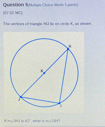 Question 5(Multiple Choice Worth 1 points) 
(07.02 MC) 
The vertices of triangle HIJ lie on circle K, as shown. 
If m∠ IHJ is 42° , what is m∠ IJH 2