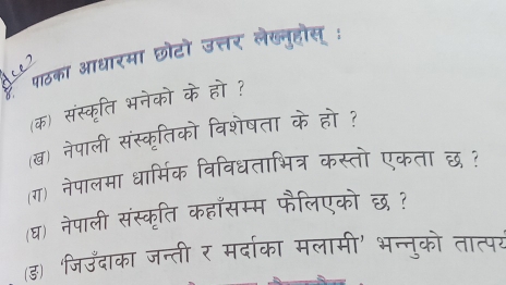 है पठका आधारमा छोटो उत्तर लेखनूहोस् : 
(क) संस्कृति भनेको के हो ? 
(ख) नेपाली संस्कृतिको विशेषता के हो ? 
ग) नेपालमा धार्मिक विविधताभित्र कस्तो एकता छ ? 
(घ) नेपाली संस्कृति कहाँसम्म फैलिएको छ ? 
(ड) जिउँदाका जन्ती र मर्दाका मलामी' भन्नुको तात्पर