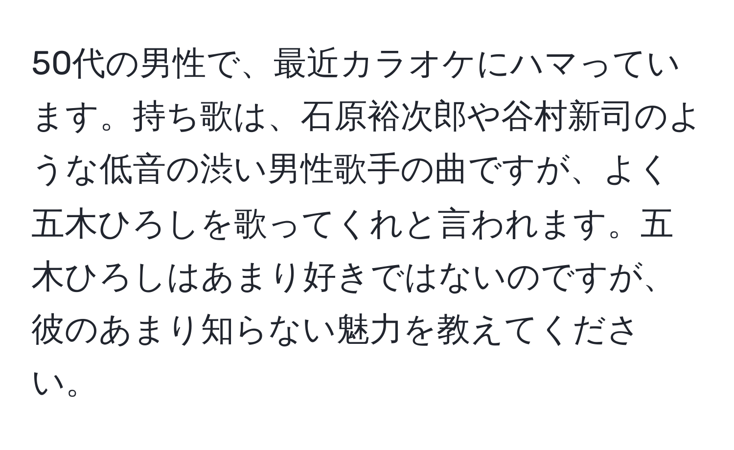 50代の男性で、最近カラオケにハマっています。持ち歌は、石原裕次郎や谷村新司のような低音の渋い男性歌手の曲ですが、よく五木ひろしを歌ってくれと言われます。五木ひろしはあまり好きではないのですが、彼のあまり知らない魅力を教えてください。