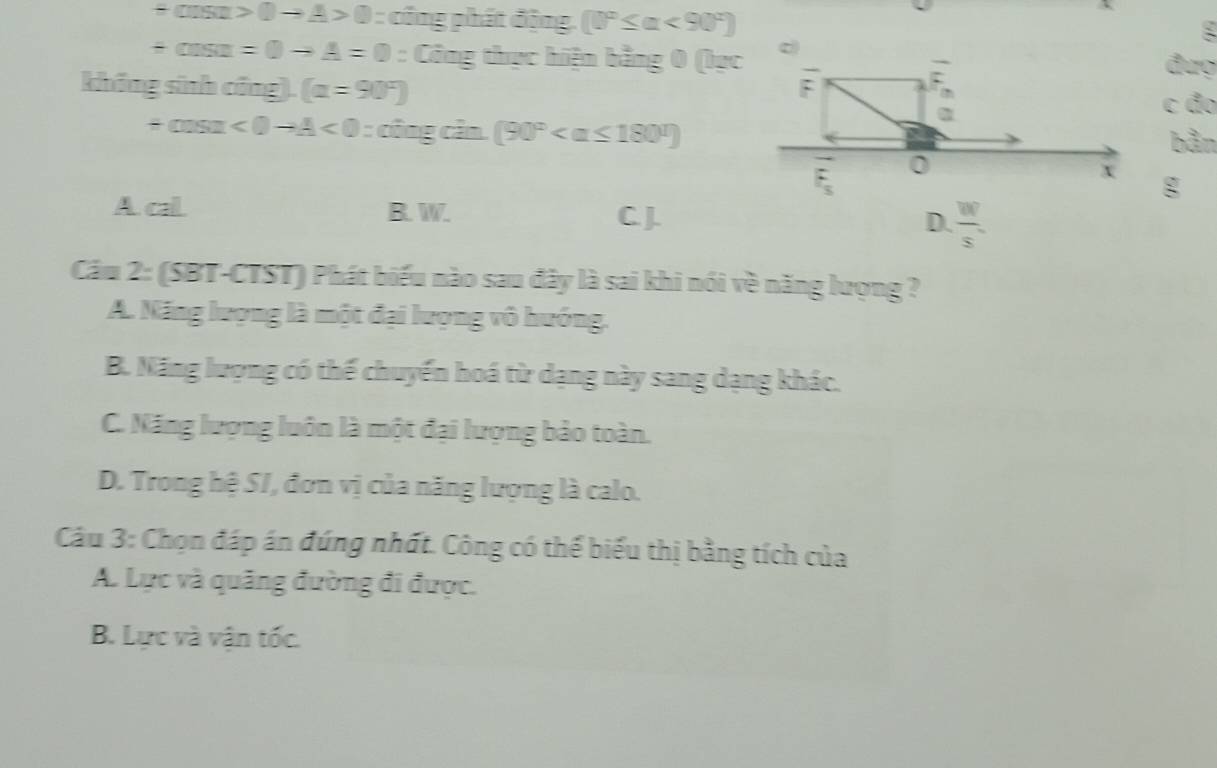 +cos alpha >0to A>0= công phát động [0°≤ alpha <90°]
:
+cos alpha =0to A=0 : Công thực hiện bằng 0 (bạc c đượ
không sinh công). (alpha =90°)
F
n
c đo
+cos alpha <0to A<0:alpha^2ingcin.(90°
bằn
F_s
0
x g
A cal B. W. C.J.  w/s 
D.
Cầu 2: (SBT-CTST) Phát biểu nào sau đây là sai khi nói về năng lượng ?
A. Năng lượng là một đại lượng vô hướng.
B. Năng lượng có thế chuyến hoá từ dạng này sang dạng khác.
C. Năng lượng luôn là một đại lượng bảo toàn.
D. Trong hệ S/, đơn vị của năng lượng là calo.
Câu 3: Chọn đáp án đúng nhất. Công có thế biểu thị bằng tích của
A. Lực và quảng đường đi được.
B. Lực và vận tốc.