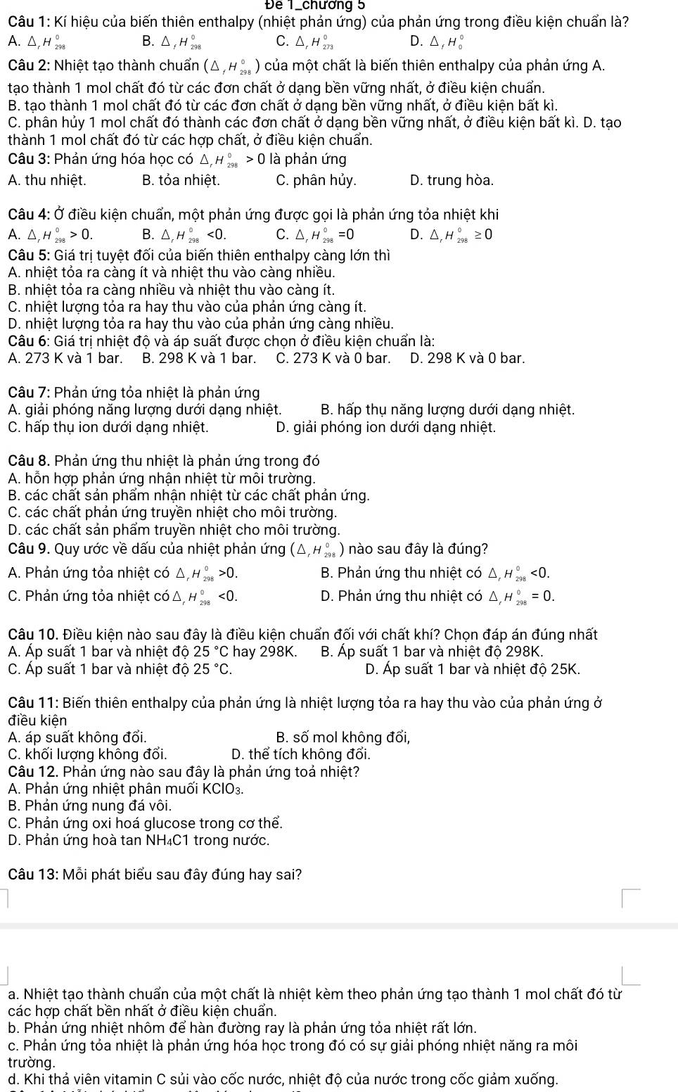 Để 1_chương 5
Câu 1: Kí hiệu của biến thiên enthalpy (nhiệt phản ứng) của phản ứng trong điều kiện chuẩn là?
A. △ H_(298)^0 B. △ _fH_(298)° C. △ _rH_(273)° D. △ _fH_0^((circ)
Câu 2: Nhiệt tạo thành chuẩn (△ _f)H_(298)^0) của một chất là biến thiên enthalpy của phản ứng A.
tạo thành 1 mol chất đó từ các đơn chất ở dạng bền vững nhất, ở điều kiện chuẩn.
B. tạo thành 1 mol chất đó từ các đơn chất ở dạng bền vững nhất, ở điều kiện bất kì.
C. phân hủy 1 mol chất đó thành các đơn chất ở dạng bền vững nhất, ở điều kiện bất kì. D. tạo
thành 1 mol chất đó từ các hợp chất, ở điều kiện chuẩn.
Câu 3: Phản ứng hóa học có △ _rH_(298)°>0 là phản ứng
A. thu nhiệt. B. tỏa nhiệt. C. phân hủy. D. trung hòa.
Câu 4: Ở điều kiện chuẩn, một phản ứng được gọi là phản ứng tỏa nhiệt khi
A. △ _rH_(298)°>0. B. △ _rH_(298)°<0. C. △ _rH_(298)°=0 D. △ _rH_(298)°≥ 0
Câu 5: Giá trị tuyệt đối của biến thiên enthalpy càng lớn thì
A. nhiệt tỏa ra càng ít và nhiệt thu vào càng nhiều.
B. nhiệt tỏa ra càng nhiều và nhiệt thu vào càng ít.
C. nhiệt lượng tỏa ra hay thu vào của phản ứng càng ít.
D. nhiệt lượng tỏa ra hay thu vào của phản ứng càng nhiều.
Câu 6: Giá trị nhiệt độ và áp suất được chọn ở điều kiện chuẩn là:
A. 273 K và 1 bar. B. 298 K và 1 bar. C. 273 K và 0 bar. D. 298 K và 0 bar.
Câu 7: Phản ứng tỏa nhiệt là phản ứng
A. giải phóng năng lượng dưới dạng nhiệt. B. hấp thụ năng lượng dưới dạng nhiệt.
C. hấp thụ ion dưới dạng nhiệt.  D. giải phóng ion dưới dạng nhiệt.
Câu 8. Phản ứng thu nhiệt là phản ứng trong đó
A. hỗn hợp phản ứng nhận nhiệt từ môi trường.
B. các chất sản phẩm nhận nhiệt từ các chất phản ứng.
C. các chất phản ứng truyền nhiệt cho môi trường.
D. các chất sản phẩm truyền nhiệt cho môi trường.
Câu 9. Quy ước về dấu của nhiệt phản ứng (△ _rH_(298)^0) nào sau đây là đúng?
A. Phản ứng tỏa nhiệt có △ _rH_(298)°>0. B. Phản ứng thu nhiệt có △, H_(298)°<0.
C. Phản ứng tỏa nhiệt có △ _rH_(298)°<0. D. Phản ứng thu nhiệt có △ _rH_(298)°=0.
Câu 10. Điều kiện nào sau đây là điều kiện chuẩn đối với chất khí? Chọn đáp án đúng nhất
A. Áp suất 1 bar và nhiệt độ 25°C hay 298K. B. Áp suất 1 bar và nhiệt độ 298K.
C. Áp suất 1 bar và nhiệt độ 25°C. D. Áp suất 1 bar và nhiệt độ 25K.
Câu 11: Biến thiên enthalpy của phản ứng là nhiệt lượng tỏa ra hay thu vào của phản ứng ở
điều kiện
A. áp suất không đổi. B. số mol không đổi,
C. khối lượng không đổi. D. thể tích không đổi.
Câu 12. Phản ứng nào sau đây là phản ứng toả nhiệt?
A. Phản ứng nhiệt phân muối KClO_3.
B. Phản ứng nung đá vôi.
C. Phản ứng oxi hoá glucose trong cơ thể.
D. Phản ứng hoà tan NH₄C1 trong nước.
Câu 13:Mhat C bi phát biểu sau đây đúng hay sai?
a. Nhiệt tạo thành chuẩn của một chất là nhiệt kèm theo phản ứng tạo thành 1 mol chất đó từ
các hợp chất bền nhất ở điều kiện chuẩn.
b. Phản ứng nhiệt nhôm để hàn đường ray là phản ứng tỏa nhiệt rất lớn.
c. Phản ứng tỏa nhiệt là phản ứng hóa học trong đó có sự giải phóng nhiệt năng ra môi
trường.
d. Khi thả viên vitamin C sủi vào cốc nước, nhiệt độ của nước trong cốc giảm xuống.