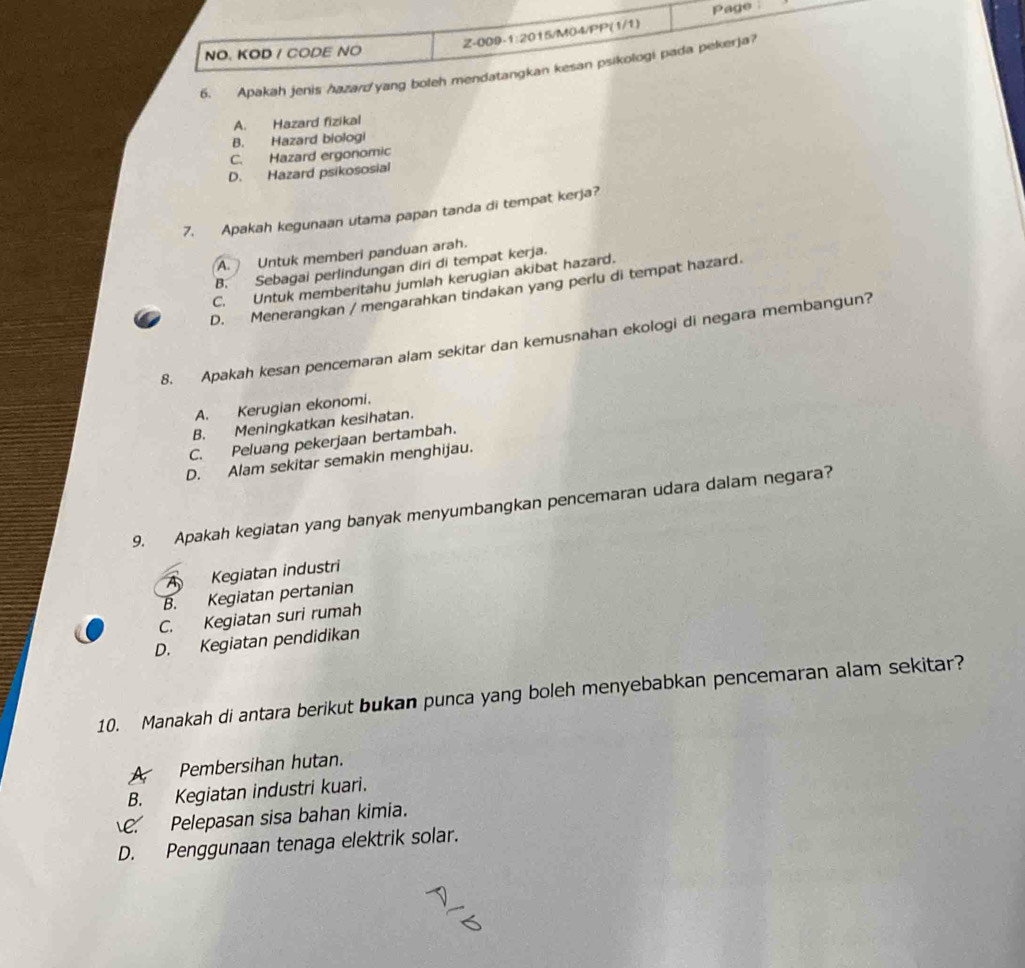 Page
NO. KOD / CODE NO Z-009- 1:20 )15/M04/PP(1/1)
6. Apakah jenis hazard yang boleh mendatangkan kesan psikologi pada pekerja?
A. Hazard fizikal
B. Hazard biologi
C. Hazard ergonomic
D. Hazard psikososial
7. Apakah kegunaan utama papan tanda di tempat kerja?
A. Untuk memberi panduan arah.
B. Sebagai perlindungan diri di tempat kerja.
C. Untuk memberitahu jumlah kerugian akibat hazard.
D. Menerangkan / mengarahkan tindakan yang perlu di tempat hazard.
8. Apakah kesan pencemaran alam sekitar dan kemusnahan ekologi di negara membangun?
A. Kerugian ekonomi.
B. Meningkatkan kesihatan.
C. Peluang pekerjaan bertambah.
D. Alam sekitar semakin menghijau.
9. Apakah kegiatan yang banyak menyumbangkan pencemaran udara dalam negara?
A Kegiatan industri
B. Kegiatan pertanian
C. Kegiatan suri rumah
D. Kegiatan pendidikan
10. Manakah di antara berikut bukan punca yang boleh menyebabkan pencemaran alam sekitar?
A Pembersihan hutan.
B. Kegiatan industri kuari.
C. Pelepasan sisa bahan kimia.
D. Penggunaan tenaga elektrik solar.