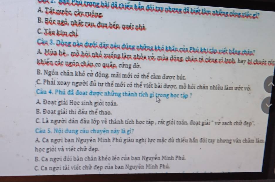 Cân 2 Bàn Chủ trong bài đã thiếu hầp đội tay nhưng đã biết làm những công việc gi?
A. Tát nước cày ruộng
B. Bóc ngỏ, nhất rau, dụn bếp, quét nhà.
C. Xâu kim chỉ
Câu 3. Dòng nào dưới đây nêu đúng những khó khăn của Phú khi táp viết bằng châp?
A. Mùa hệ, mô hội nhỏ xuống làm nhỏa vớ, mùa động, chân tả cứng vì lạph, hay bị chuột cún
khiến các ngóp châp co quặp, cứng đờ.
B. Ngón chân khó cử động, mãi mới có thể cầm được bút,
:C. Phải xoay người đủ tư thế mới có thể viết bài được, mở hỏi chân nhiều làm ướt vớ.
Câu 4. Phú đã đoạt được những thành tích gi trong học tập ?
A. Đoạt giải Học sinh giỏi toán.
B. Đoạt giải thi đầu thể thao.
C. Là người dân đầu lớp về thành tích học tập , rất giỏi toán, đoạt giải " vở sạch chữ đẹp".
Câu 5. Nội dung câu chuyện này là gì?
A. Ca ngơi bạn Nguyên Minh Phú giàu nghị lực mặc dù thiểu hắn đói tay nhưng vân chăm làm,
học giỏi và viết chử đẹp.
B. Ca ngợi đỏi bàn chân khéo léo của bạn Nguyễn Minh Phú.
C. Ca ngợi tài viết chữ đẹp của bạn Nguyên Minh Phú.