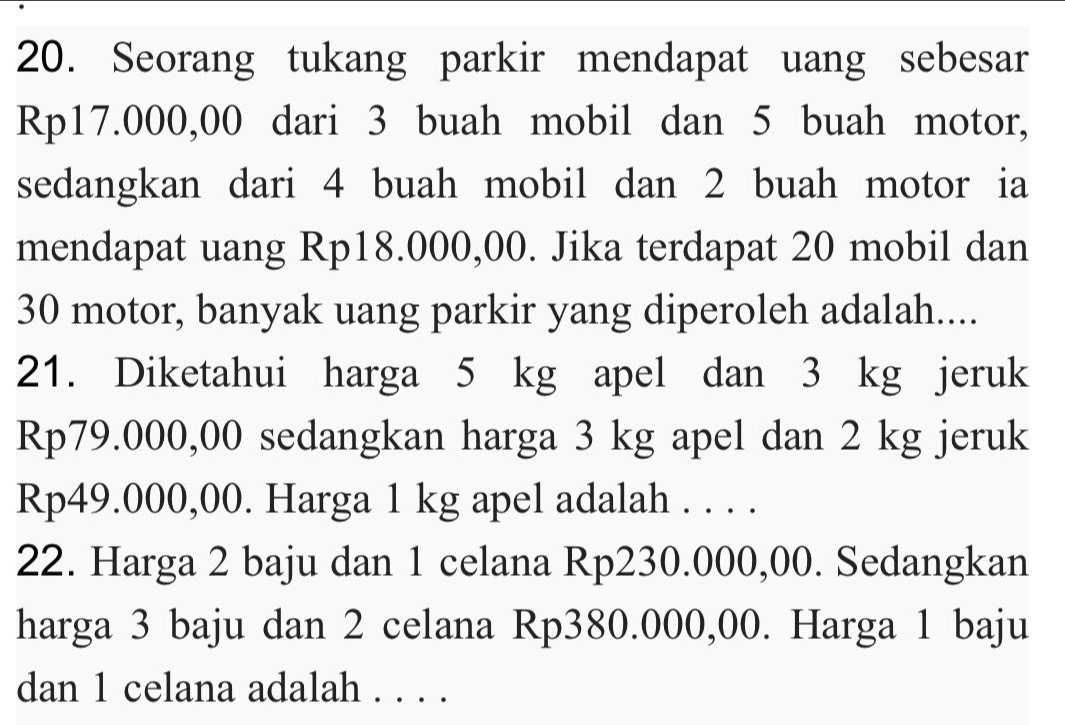 Seorang tukang parkir mendapat uang sebesar
Rp17.000,00 dari 3 buah mobil dan 5 buah motor, 
sedangkan dari 4 buah mobil dan 2 buah motor ia 
mendapat uang Rp18.000,00. Jika terdapat 20 mobil dan
30 motor, banyak uang parkir yang diperoleh adalah.... 
21. Diketahui harga 5 kg apel dan 3 kg jeruk
Rp79.000,00 sedangkan harga 3 kg apel dan 2 kg jeruk
Rp49.000,00. Harga 1 kg apel adalah . . . . 
22. Harga 2 baju dan 1 celana Rp230.000,00. Sedangkan 
harga 3 baju dan 2 celana Rp380.000,00. Harga 1 baju 
dan 1 celana adalah . . . .