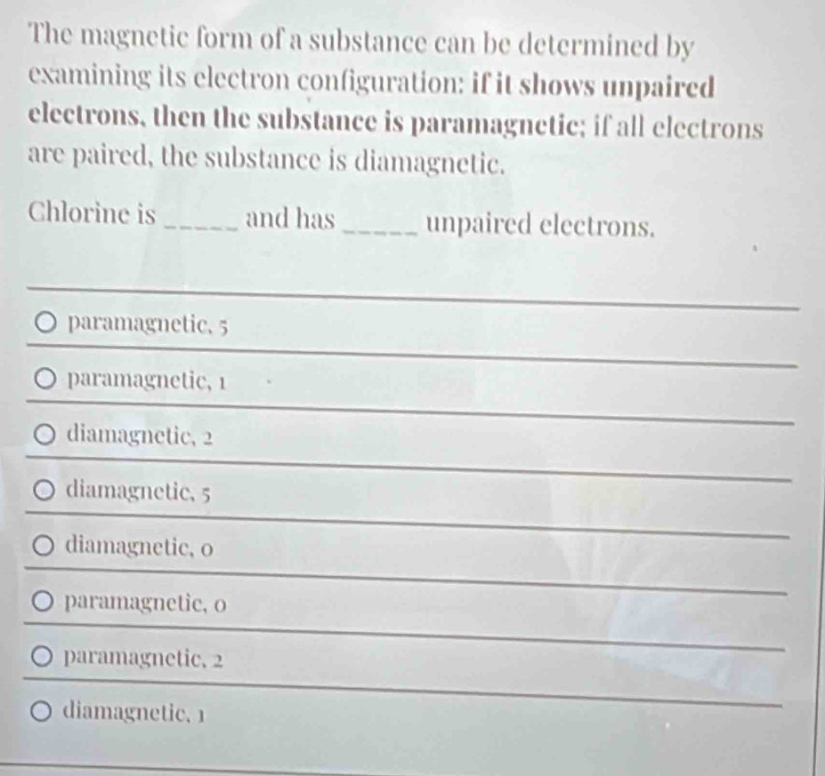 The magnetic form of a substance can be determined by
examining its electron configuration: if it shows unpaired
electrons, then the substance is paramagnetic; if all electrons
are paired, the substance is diamagnetic.
Chlorine is_ and has _unpaired electrons.
paramagnetic. 5
〇 paramagnetic, 1
diamagnetic, 2
diamagnetic, 5
diamagnetic, o
○ paramagnetic, o
paramagnetic. 2
diamagnetic. 1