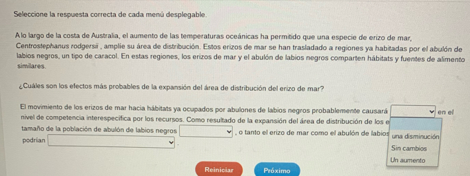 Seleccione la respuesta correcta de cada menú desplegable. 
A lo largo de la costa de Australia, el aumento de las temperaturas oceánicas ha permitido que una especie de erizo de mar, 
Centrostephanus rodgersii , amplie su área de distribución. Estos erizos de mar se han trasladado a regiones ya habitadas por el abulón de 
labios negros, un tipo de caracol. En estas regiones, los erizos de mar y el abulón de labios negros comparten hábitats y fuentes de alimento 
similares. 
¿Cuáles son los efectos más probables de la expansión del área de distribución del erizo de mar? 
El movimiento de los erizos de mar hacia hábitats ya ocupados por abulones de labios negros probablemente causará v en el 
nivel de competencia interespecífica por los recursos. Como resultado de la expansión del área de distribución de los e 
tamaño de la población de abulón de labios negros □ , o tanto el erizo de mar como el abulón de labios una disminución 
podrian □ Sin cambios 
Un aumento 
Reiniciar Próximo