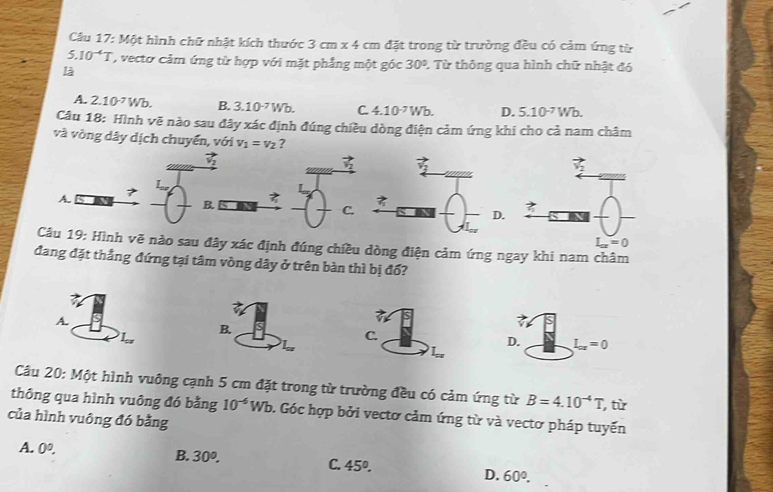 Câu 17:M6 t hình chữ nhật kích thước 3cm* 4cm 1 đặt trong từ trường đều có cảm ứng từ
5.10^(-4)T , vecto cảm ứng từ hợp với mặt phẳng một góc 30° 2. Từ thông qua hình chữ nhật đó
l
A. 2.10^(-7)Wb. B. 3.10^(-7)Wb. C. 4.10^(-7)Wb. D. 5.10^(-7)Wb.
Câu 18: Hình vẽ nào sau đây xác định đúng chiều dòng điện cảm ứng khi cho cả nam châm
và vòng dây dịch chuyển, với v_1=v_2 ?
vector v_2
'''''' vector v_2 vector v_2
7
A.
B
C.
L_ax=0
Câu 19: Hình vẽ nào sau đây xác định đúng chiều dòng điện cảm ứng ngay khi nam châm
đang đặt thắng đứng tại tâm vòng dây ở trên bàn thì bị đổ?
a 
A.
D. L_or=0
Câu 20: Một hình vuông cạnh 5 cm đặt trong từ trường đều có cảm ứng từ B=4.10^(-4)T, , từ
thông qua hình vuông đó bằng 10^(-6)Wb 0. Góc hợp bởi vectơ cảm ứng từ và vectơ pháp tuyến
của hình vuông đó bằng
A. 0^0.
B. 30^0. C. 45°.
D. 60°.