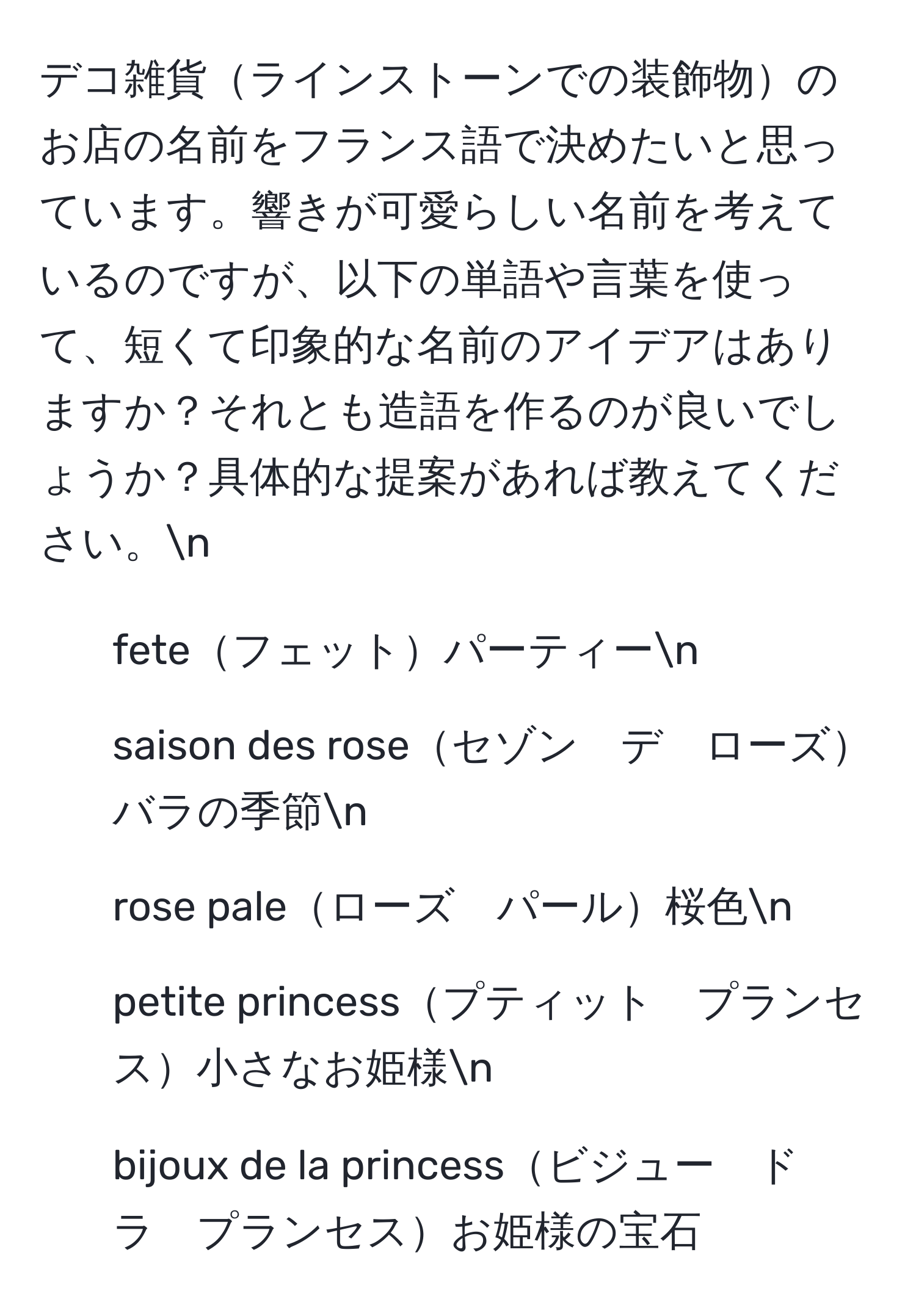 デコ雑貨ラインストーンでの装飾物のお店の名前をフランス語で決めたいと思っています。響きが可愛らしい名前を考えているのですが、以下の単語や言葉を使って、短くて印象的な名前のアイデアはありますか？それとも造語を作るのが良いでしょうか？具体的な提案があれば教えてください。n
- feteフェットパーティーn
- saison des roseセゾン　デ　ローズバラの季節n
- rose paleローズ　パール桜色n
- petite princessプティット　プランセス小さなお姫様n
- bijoux de la princessビジュー　ド　ラ　プランセスお姫様の宝石