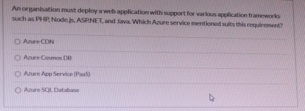 An organisation must deploy a web application with support for various application frameworks
such as PHP, Node.js, ASPNET, and Java. Which Azure service mentioned suits this requirement?
Azure CDN
Azure Cosmas DB
Azure App Service (PaaS)
Azure SQL Database