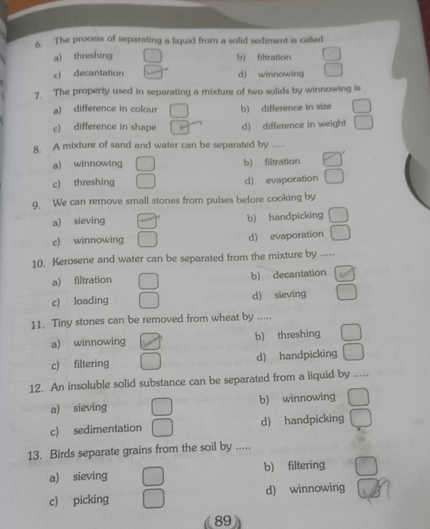 The process of separating a liquid from a solid sediment is called
a) threshing b) filtration
c) decantation d) winnowing
7. The property used in separating a mixture of two solids by winnowing is
a) difference in colour b) difference in size
c) difference in shape d) difference in weight
8. A mixture of sand and water can be separated by .....
a) winnowing b) filtration
c) threshing d) evaporation
9. We can remove small stones from pulses before cooking by
a) sieving b) handpicking
c) winnowing d) evaporation
10, Kerosene and water can be separated from the mixture by .....
a) filtration b) decantation
c) loading d) sieving
11. Tiny stones can be removed from wheat by .....
a) winnowing b) threshing
c) filtering d) handpicking
12. An insoluble solid substance can be separated from a liquid by .....
a) sieving b) winnowing
c) sedimentation d) handpicking
13. Birds separate grains from the soil by .....
a) sieving b) filtering
c) picking d) winnowing
89