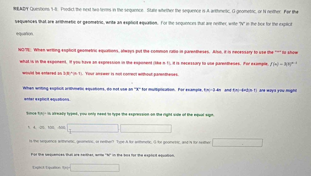 READY Questions 1-8: Predict the next two terms in the sequence. State whether the sequence is A arithmetic, G geometric, or N neither. For the 
sequences that are arithmetic or geometric, write an explicit equation. For the sequences that are neither, write '' N '' in the box for the explicit 
equation. 
NOTE: When writing explicit geometric equations, always put the common ratio in parentheses. Also, it is necessary to use the "^" to show 
what is in the exponent. If you have an expression in the exponent (like n-1), it is necessary to use parentheses. For example, f(n)=3(8)^n-1
would be entered as 3(8)^wedge (n-1). Your answer is not correct without parentheses. 
When writing explicit arithmetic equations, do not use an '' X '' for multiplication. For example, f(n)=3-4n and f(n)=6+2(n-1) are ways you might 
enter explicit equations. 
Since f(n)= is s already typed, you only need to type the expression on the right side of the equal sign.
1. 4 -20, 10 0. -500
ls the sequence arithmetic, geometric, or neither? Type A for arithmetic, G for geometric, and N for neither 
For the sequences that are neither, write '' N '' in the box for the explicit equation. 
Explicit Equation f(n)=□