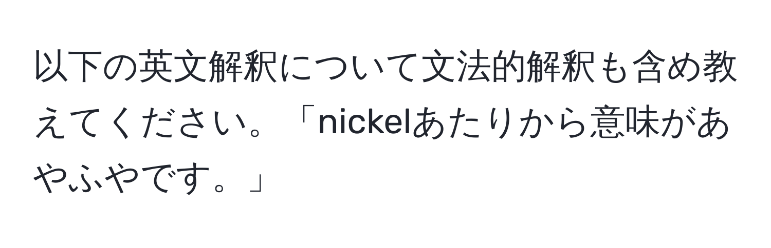 以下の英文解釈について文法的解釈も含め教えてください。「nickelあたりから意味があやふやです。」